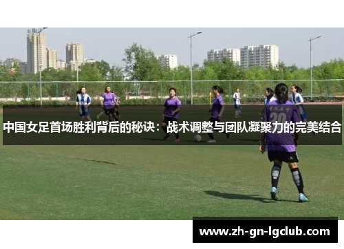 中国女足首场胜利背后的秘诀：战术调整与团队凝聚力的完美结合