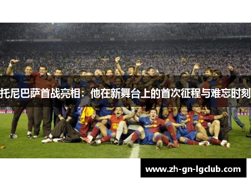 托尼巴萨首战亮相：他在新舞台上的首次征程与难忘时刻