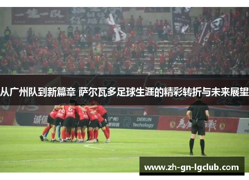 从广州队到新篇章 萨尔瓦多足球生涯的精彩转折与未来展望