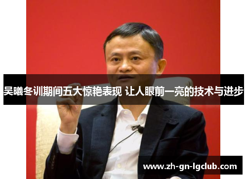 吴曦冬训期间五大惊艳表现 让人眼前一亮的技术与进步