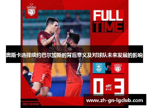奥斯卡选择续约巴尔加斯的背后意义及对球队未来发展的影响