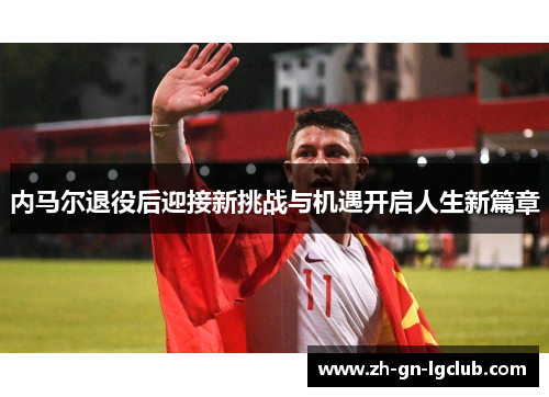 内马尔退役后迎接新挑战与机遇开启人生新篇章