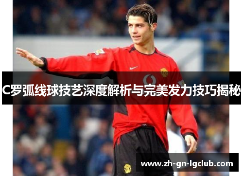 C罗弧线球技艺深度解析与完美发力技巧揭秘