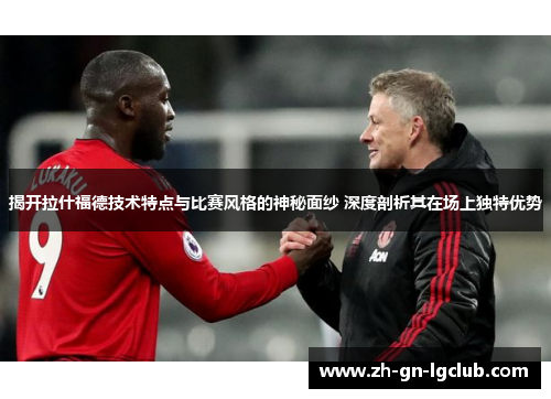 揭开拉什福德技术特点与比赛风格的神秘面纱 深度剖析其在场上独特优势