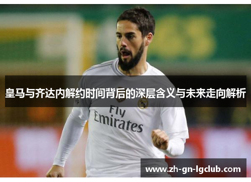皇马与齐达内解约时间背后的深层含义与未来走向解析