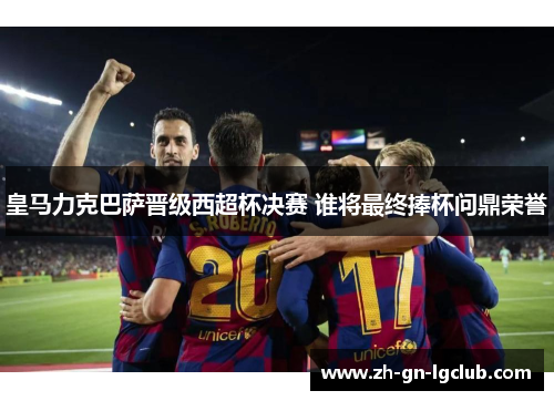 皇马力克巴萨晋级西超杯决赛 谁将最终捧杯问鼎荣誉