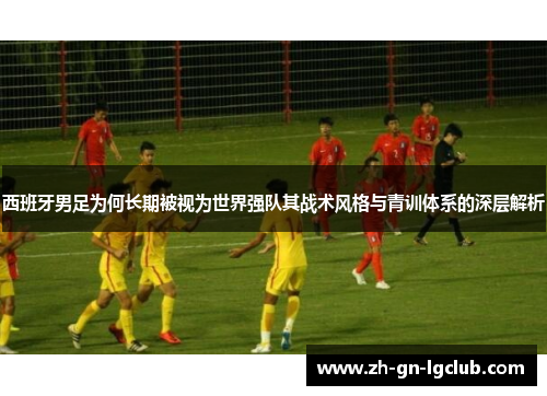 西班牙男足为何长期被视为世界强队其战术风格与青训体系的深层解析