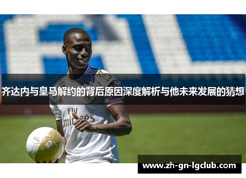 齐达内与皇马解约的背后原因深度解析与他未来发展的猜想