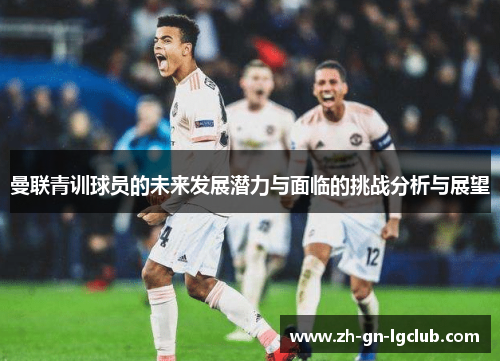 曼联青训球员的未来发展潜力与面临的挑战分析与展望 曼联青训球员的未来发展潜力与面临的挑战分析与展望