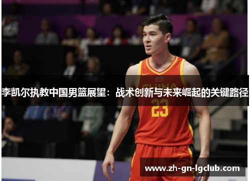 李凯尔执教中国男篮展望：战术创新与未来崛起的关键路径