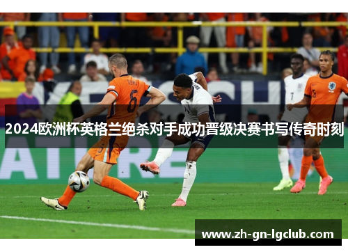 2024欧洲杯英格兰绝杀对手成功晋级决赛书写传奇时刻