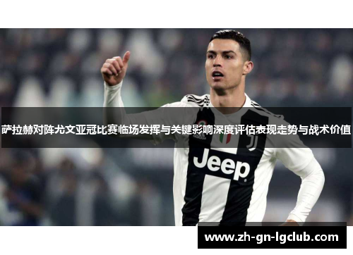 萨拉赫对阵尤文亚冠比赛临场发挥与关键影响深度评估表现走势与战术价值