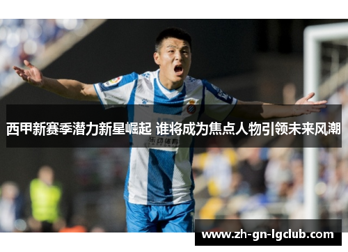 西甲新赛季潜力新星崛起 谁将成为焦点人物引领未来风潮